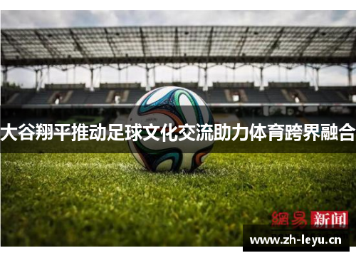 大谷翔平推动足球文化交流助力体育跨界融合