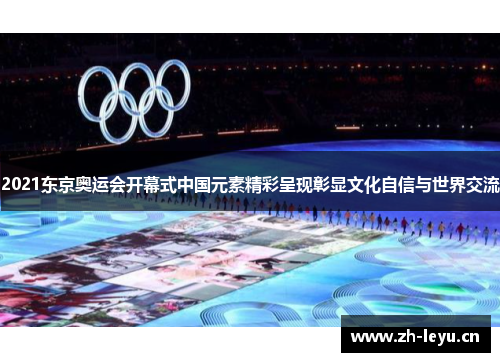 2021东京奥运会开幕式中国元素精彩呈现彰显文化自信与世界交流